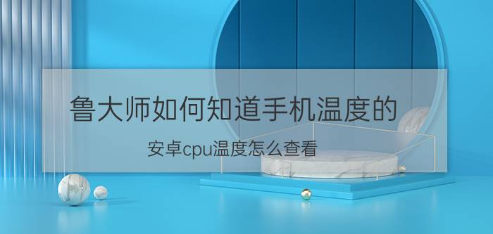 鲁大师如何知道手机温度的 安卓cpu温度怎么查看？